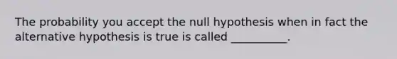 The probability you accept the null hypothesis when in fact the alternative hypothesis is true is called __________.