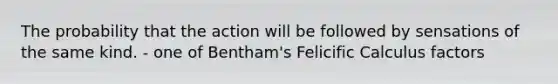 The probability that the action will be followed by sensations of the same kind. - one of Bentham's Felicific Calculus factors