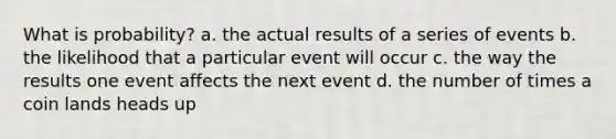 What is probability? a. the actual results of a series of events b. the likelihood that a particular event will occur c. the way the results one event affects the next event d. the number of times a coin lands heads up