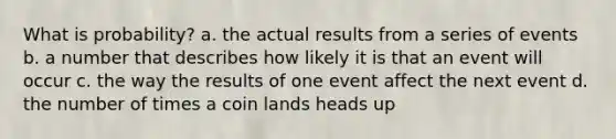 What is probability? a. the actual results from a series of events b. a number that describes how likely it is that an event will occur c. the way the results of one event affect the next event d. the number of times a coin lands heads up