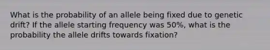 What is the probability of an allele being fixed due to genetic drift? If the allele starting frequency was 50%, what is the probability the allele drifts towards fixation?