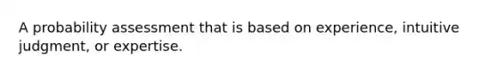 A probability assessment that is based on experience, intuitive judgment, or expertise.