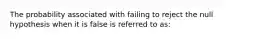 The probability associated with failing to reject the null hypothesis when it is false is referred to as: