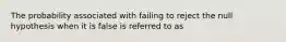 The probability associated with failing to reject the null hypothesis when it is false is referred to as