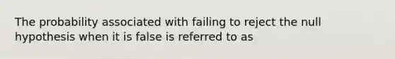 The probability associated with failing to reject the null hypothesis when it is false is referred to as