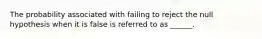 The probability associated with failing to reject the null hypothesis when it is false is referred to as ______.