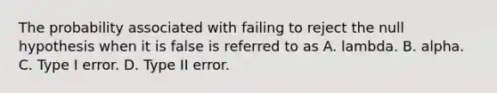 The probability associated with failing to reject the null hypothesis when it is false is referred to as A. lambda. B. alpha. C. Type I error. D. Type II error.