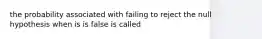 the probability associated with failing to reject the null hypothesis when is is false is called