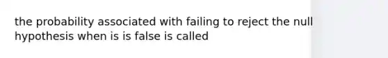 the probability associated with failing to reject the null hypothesis when is is false is called