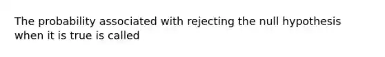 The probability associated with rejecting the null hypothesis when it is true is called