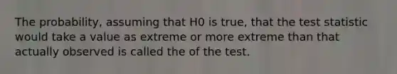 The probability, assuming that H0 is true, that the test statistic would take a value as extreme or more extreme than that actually observed is called the of the test.