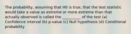 The probability, assuming that H0 is true, that the test statistic would take a value as extreme or more extreme than that actually observed is called the __________ of the test (a) Confidence interval (b) p-value (c) Null hypothesis (d) Conditional probability