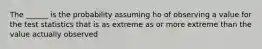 The ______ is the probability assuming ho of observing a value for the test statistics that is as extreme as or more extreme than the value actually observed