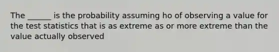 The ______ is the probability assuming ho of observing a value for the test statistics that is as extreme as or more extreme than the value actually observed