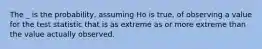 The _ is the probability, assuming Ho is true, of observing a value for the test statistic that is as extreme as or more extreme than the value actually observed.