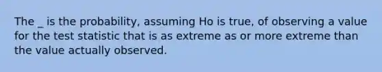 The _ is the probability, assuming Ho is true, of observing a value for the test statistic that is as extreme as or more extreme than the value actually observed.