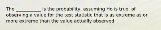 The ___________ is the probability, assuming Ho is true, of observing a value for the test statistic that is as extreme as or more extreme than the value actually observed