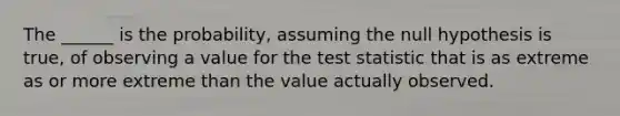 The ______ is the probability, assuming the null hypothesis is true, of observing a value for the test statistic that is as extreme as or more extreme than the value actually observed.