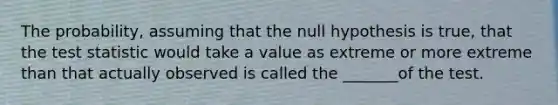 The probability, assuming that the null hypothesis is true, that the test statistic would take a value as extreme or more extreme than that actually observed is called the _______of the test.