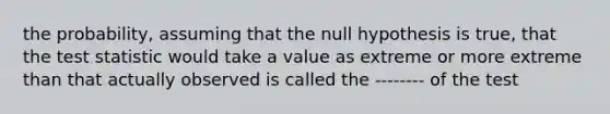 the probability, assuming that the null hypothesis is true, that <a href='https://www.questionai.com/knowledge/kzeQt8hpQB-the-test-statistic' class='anchor-knowledge'>the test statistic</a> would take a value as extreme or more extreme than that actually observed is called the -------- of the test