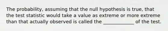 The probability, assuming that the null hypothesis is true, that the test statistic would take a value as extreme or more extreme than that actually observed is called the _____________ of the test.