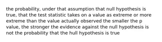 the probability, under that assumption that null hypothesis is true, that <a href='https://www.questionai.com/knowledge/kzeQt8hpQB-the-test-statistic' class='anchor-knowledge'>the test statistic</a> takes on a value as extreme or more extreme than the value actually observed the smaller the p value, the stronger the evidence against the null hypothesis is not the probability that the hull hypothesis is true