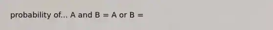 probability of... A and B = A or B =