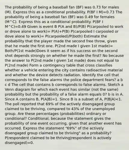 The probability of being a baseball fan ​(BF​) was 0.73 for males​ (M). Express this as a conditional probability. P(BF I M)=0.73 The probability of being a baseball fan ​(BF​) was 0.49 for females ​(M^C​). Express this as a conditional probability. P(BF I M^C)=0.49 Given is event B P(A and B)/P(B) P(carpooled to work or drove alone to work​)= P(A)+P(B) P(carpooled I carpooled or dove alone to work)= P(carpooled)/P(both) Estimate the probability that the player made the second free​ throw, given that he made the first one. P(2nd made I given 1st made)= Both/P(1st made)Does it seem as if his success on the second shot depends strongly on whether he made the​ first? No because the answer to P(2nd made I given 1st made) does not equal to P(2nd made) Form a contingency table that cross classifies whether a vehicle entering the city contains radioactive material and whether the device detects radiation. Identify the cell that corresponds to the false alarms the police department fears? a b c d The cell that contains b corresponds to false alarms. Sketch a Venn diagram for which each event has similar​ (not the​ same) probability but the probability of a false alarm equals 0? b is in A. Since A contains B, P(A|B)=1. Since B is a subset of A, P(B|A)<1. The poll reported that 69​% of the actively disengaged group claimed to be​ thriving, compared to 43​% of the unemployed group. Are these percentages (probabilities) ordinary or​ conditional?​ Conditional, because the statement gives the probability of one event​ occurring, given that another event has occurred. Express the statement "69​%" of the actively disengaged group claimed to be​ thriving" as a probability?P(respondent claimed to be​ thriving|respondent is actively disengaged)=0.