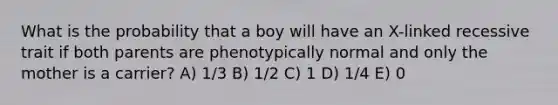 What is the probability that a boy will have an X-linked recessive trait if both parents are phenotypically normal and only the mother is a carrier? A) 1/3 B) 1/2 C) 1 D) 1/4 E) 0