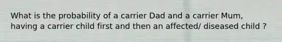 What is the probability of a carrier Dad and a carrier Mum, having a carrier child first and then an affected/ diseased child ?