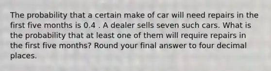 The probability that a certain make of car will need repairs in the first five months is 0.4 . A dealer sells seven such cars. What is the probability that at least one of them will require repairs in the first five months? Round your final answer to four decimal places.