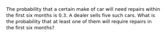 The probability that a certain make of car will need repairs within the first six months is 0.3. A dealer sells five such cars. What is the probability that at least one of them will require repairs in the first six months?