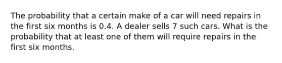 The probability that a certain make of a car will need repairs in the first six months is 0.4. A dealer sells 7 such cars. What is the probability that at least one of them will require repairs in the first six months.