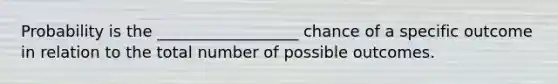 Probability is the __________________ chance of a specific outcome in relation to the total number of possible outcomes.