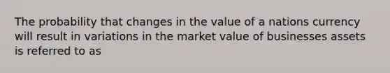 The probability that changes in the value of a nations currency will result in variations in the market value of businesses assets is referred to as