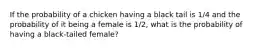 If the probability of a chicken having a black tail is 1/4 and the probability of it being a female is 1/2, what is the probability of having a black-tailed female?