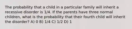 The probability that a child in a particular family will inherit a recessive disorder is 1/4. If the parents have three normal children, what is the probability that their fourth child will inherit the disorder? A) 0 B) 1/4 C) 1/2 D) 1