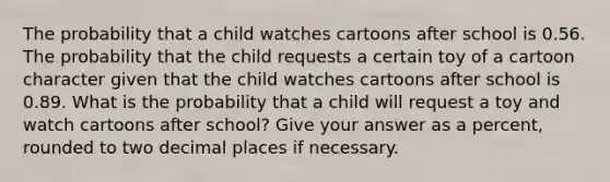 The probability that a child watches cartoons after school is 0.56. The probability that the child requests a certain toy of a cartoon character given that the child watches cartoons after school is 0.89. What is the probability that a child will request a toy and watch cartoons after school? Give your answer as a percent, rounded to two decimal places if necessary.