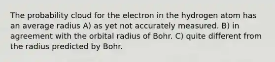 The probability cloud for the electron in the hydrogen atom has an average radius A) as yet not accurately measured. B) in agreement with the orbital radius of Bohr. C) quite different from the radius predicted by Bohr.