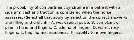 The probability of compartment syndrome in a patient with a side arm cast and traction is considered when the nurse assesses: (Select all that apply by selection the correct answer/s and filling in the blank.) A. weak radial pulse. B. complaint of pain in hand and fingers. C. edema of fingers. D. warm, rosy fingers. E. tingling and numbness. F. inability to move fingers.