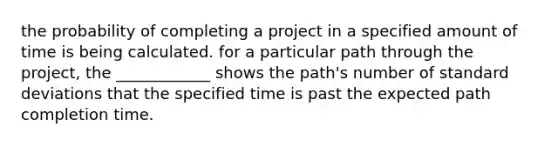 the probability of completing a project in a specified amount of time is being calculated. for a particular path through the project, the ____________ shows the path's number of standard deviations that the specified time is past the expected path completion time.