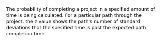 The probability of completing a project in a specified amount of time is being calculated. For a particular path through the project, the z-value shows the path's number of standard deviations that the specified time is past the expected path completion time.