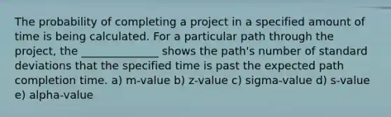 The probability of completing a project in a specified amount of time is being calculated. For a particular path through the project, the ______________ shows the path's number of standard deviations that the specified time is past the expected path completion time. a) m-value b) z-value c) sigma-value d) s-value e) alpha-value