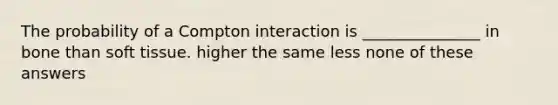 The probability of a Compton interaction is _______________ in bone than soft tissue. higher the same less none of these answers