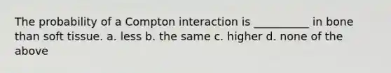 The probability of a Compton interaction is __________ in bone than soft tissue. a. less b. the same c. higher d. none of the above