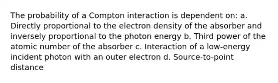 The probability of a Compton interaction is dependent on: a. Directly proportional to the electron density of the absorber and inversely proportional to the photon energy b. Third power of the atomic number of the absorber c. Interaction of a low-energy incident photon with an outer electron d. Source-to-point distance