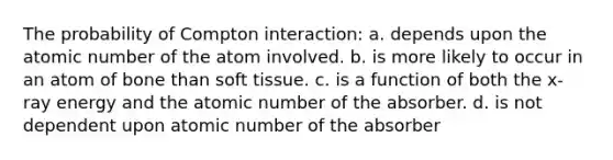 The probability of Compton interaction: a. depends upon the atomic number of the atom involved. b. is more likely to occur in an atom of bone than soft tissue. c. is a function of both the x-ray energy and the atomic number of the absorber. d. is not dependent upon atomic number of the absorber