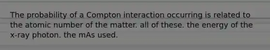 The probability of a Compton interaction occurring is related to the atomic number of the matter. all of these. the energy of the x-ray photon. the mAs used.