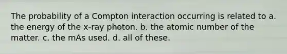 The probability of a Compton interaction occurring is related to a. the energy of the x-ray photon. b. the atomic number of the matter. c. the mAs used. d. all of these.