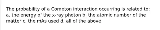 The probability of a Compton interaction occurring is related to: a. the energy of the x-ray photon b. the atomic number of the matter c. the mAs used d. all of the above